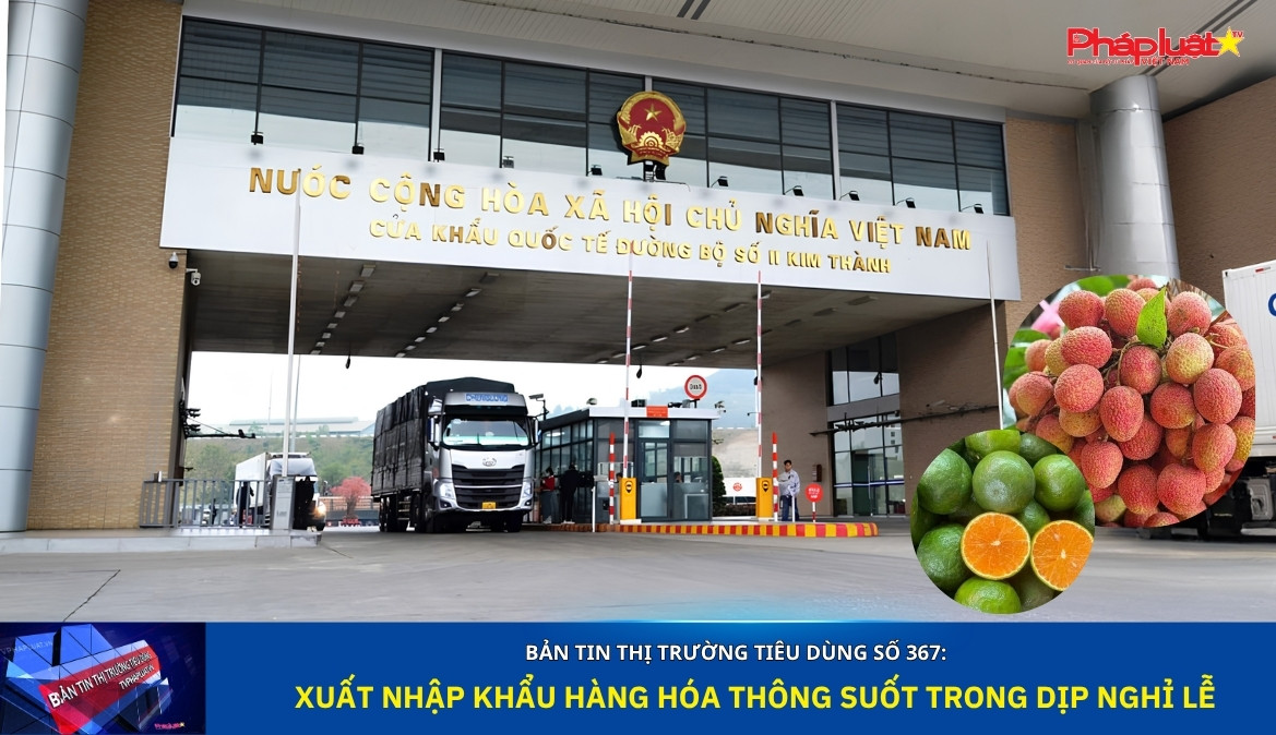  Bản tin Thị trường Tiêu dùng số 367: Xuất nhập khẩu hàng hóa thông suốt trong dịp nghỉ lễ