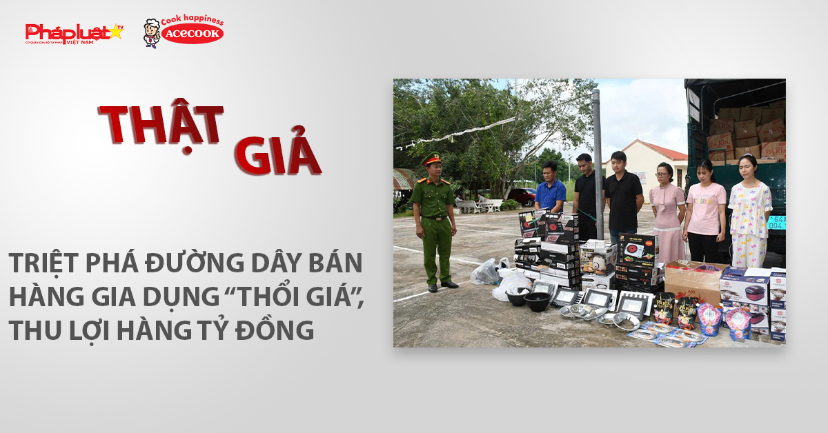 Chuyên mục chung tay cùng doanh nghiệp phòng chống Hàng gian- Hàng giả- Hàng nhái (ngày 10/7/2026): Triệt phá đường dây bán hàng gia dụng “thổi giá”, thu lợi hàng tỷ đồng