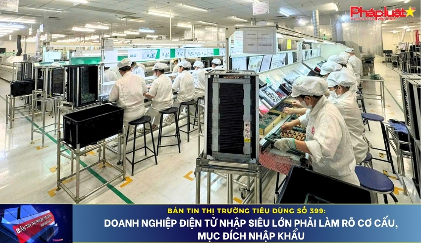 Bản tin Thị trường Tiêu dùng số 399: Doanh nghiệp điện tử nhập siêu lớn phải làm rõ cơ cấu, mục đích nhập khẩu