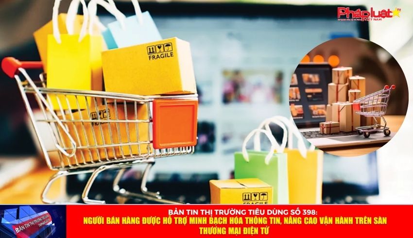 Bản tin Thị trường Tiêu dùng số 398: Người bán hàng được hỗ trợ minh bạch hóa thông tin, nâng cao vận hành trên sàn thương mại điện tử